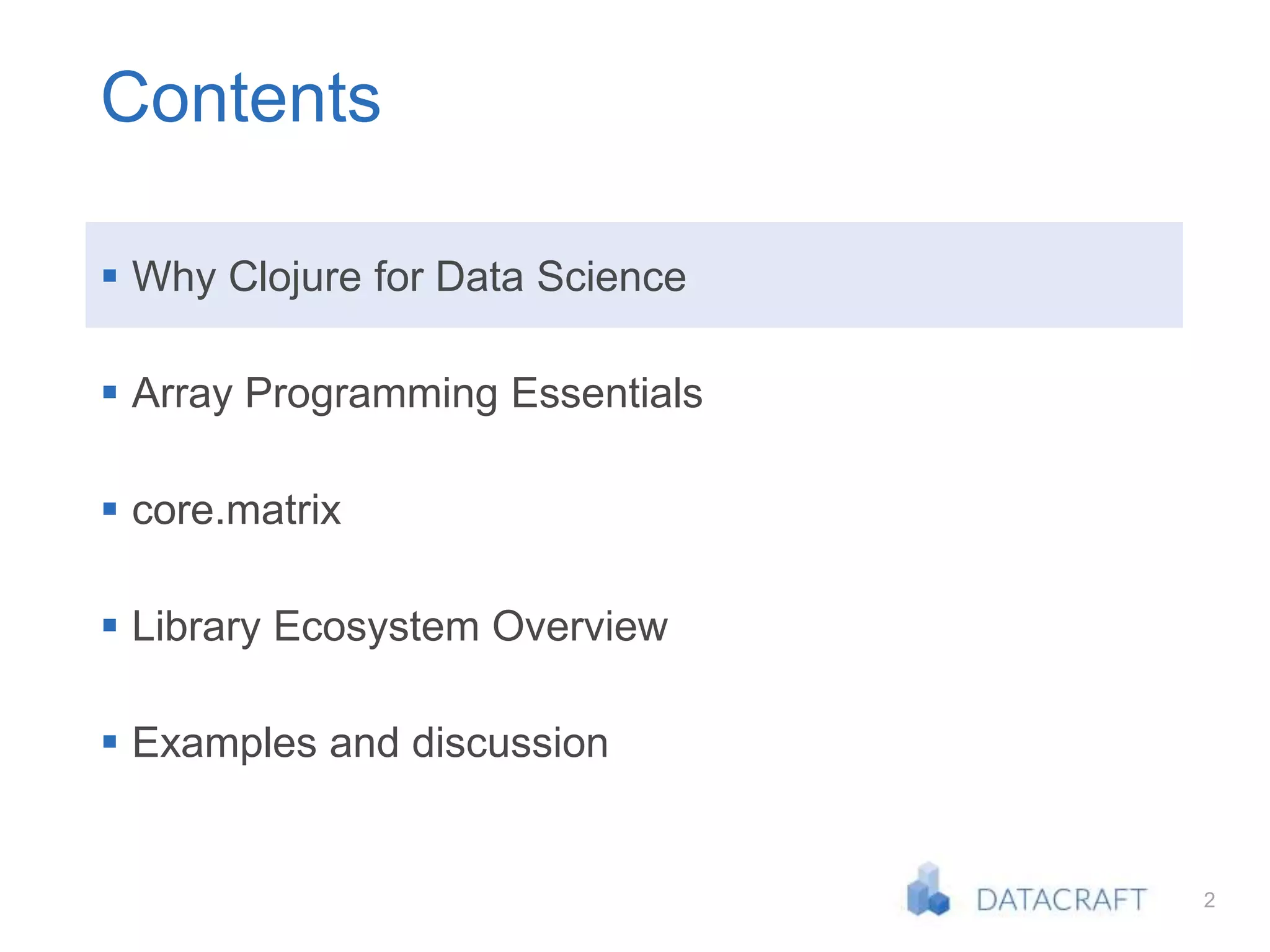 2
Contents
 Why Clojure for Data Science
 Array Programming Essentials
 core.matrix
 Library Ecosystem Overview
 Examples and discussion
 