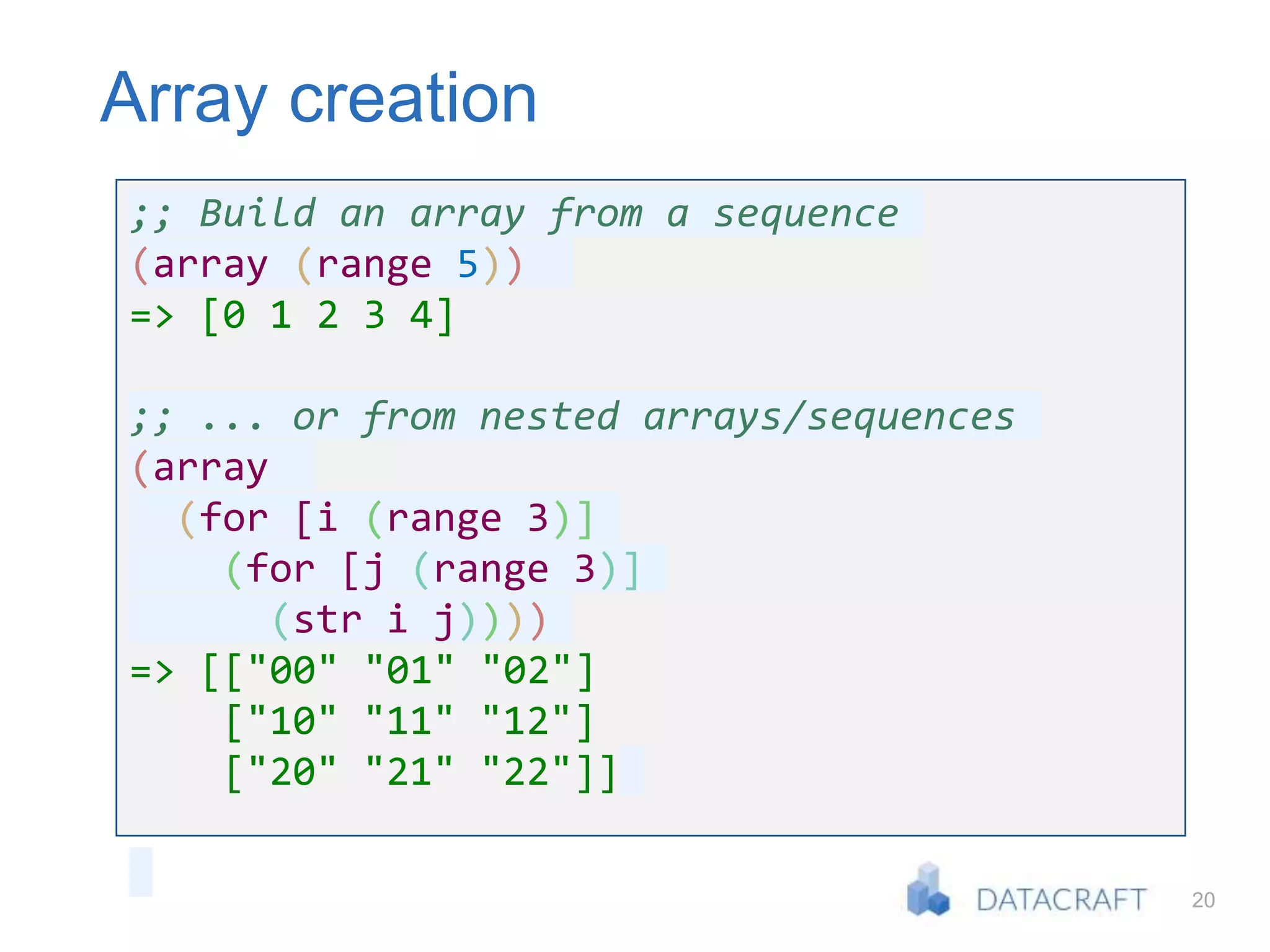 20
Array creation
;; Build an array from a sequence
(array (range 5))
=> [0 1 2 3 4]
;; ... or from nested arrays/sequences
(array
(for [i (range 3)]
(for [j (range 3)]
(str i j))))
=> [["00" "01" "02"]
["10" "11" "12"]
["20" "21" "22"]]
 