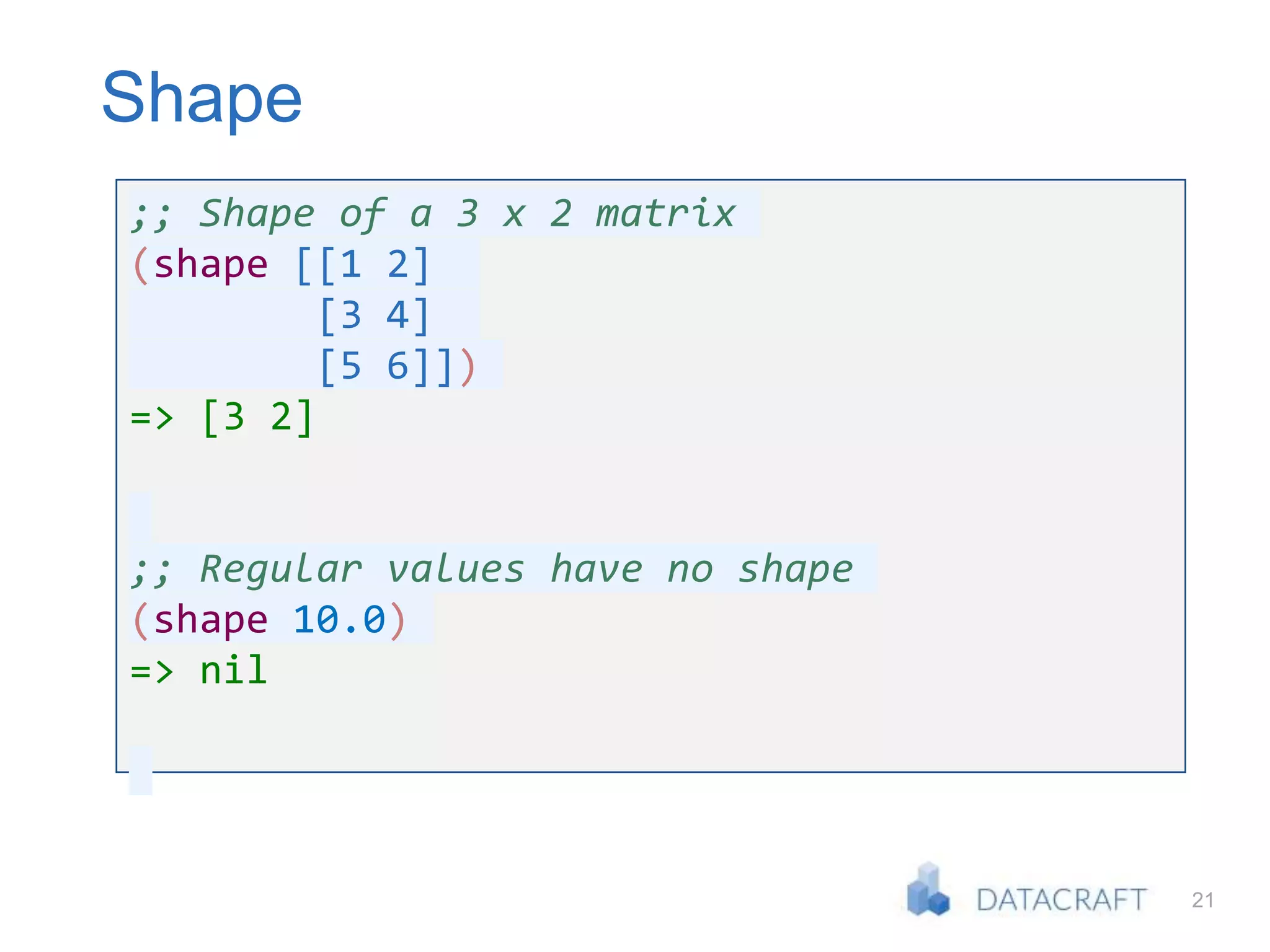 21
Shape
;; Shape of a 3 x 2 matrix
(shape [[1 2]
[3 4]
[5 6]])
=> [3 2]
;; Regular values have no shape
(shape 10.0)
=> nil
 