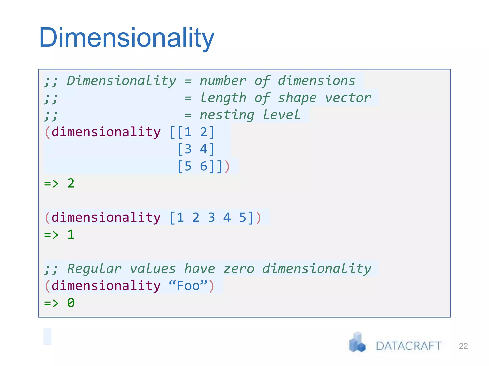 22
Dimensionality
;; Dimensionality = number of dimensions
;; = length of shape vector
;; = nesting level
(dimensionality [[1 2]
[3 4]
[5 6]])
=> 2
(dimensionality [1 2 3 4 5])
=> 1
;; Regular values have zero dimensionality
(dimensionality “Foo”)
=> 0
 
