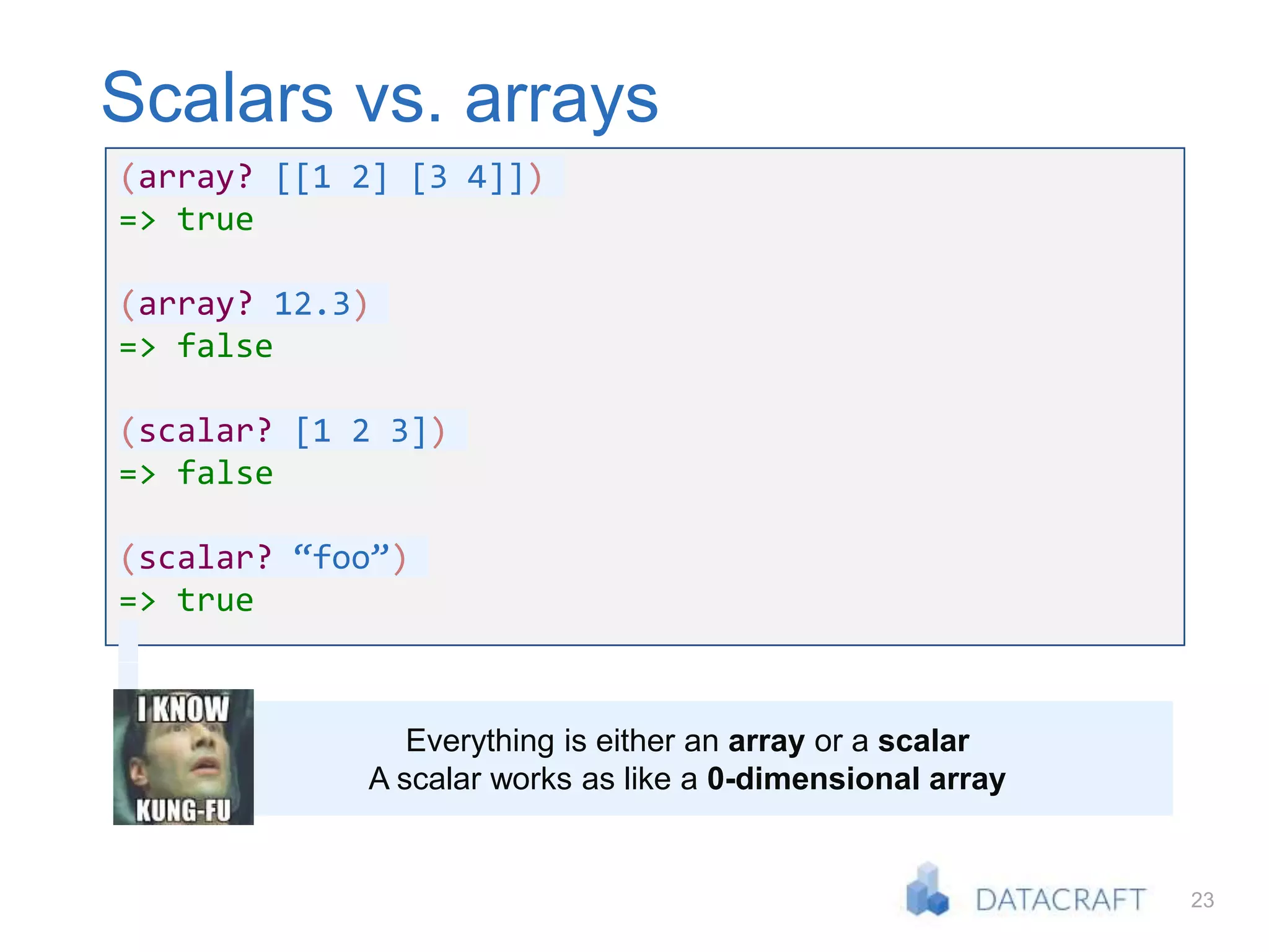 23
Scalars vs. arrays
(array? [[1 2] [3 4]])
=> true
(array? 12.3)
=> false
(scalar? [1 2 3])
=> false
(scalar? “foo”)
=> true
Everything is either an array or a scalar
A scalar works as like a 0-dimensional array
 