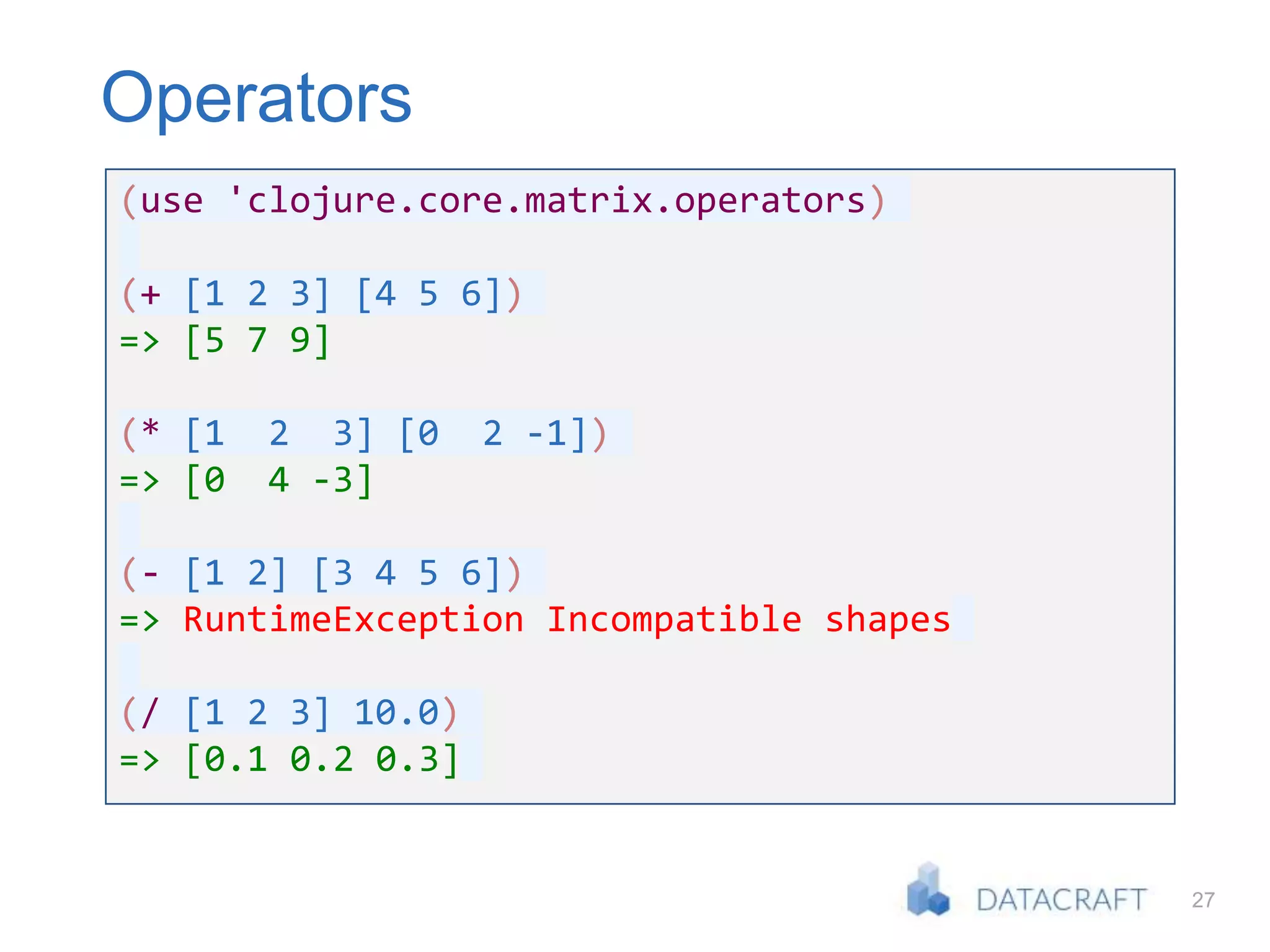 27
Operators
(use 'clojure.core.matrix.operators)
(+ [1 2 3] [4 5 6])
=> [5 7 9]
(* [1 2 3] [0 2 -1])
=> [0 4 -3]
(- [1 2] [3 4 5 6])
=> RuntimeException Incompatible shapes
(/ [1 2 3] 10.0)
=> [0.1 0.2 0.3]
 
