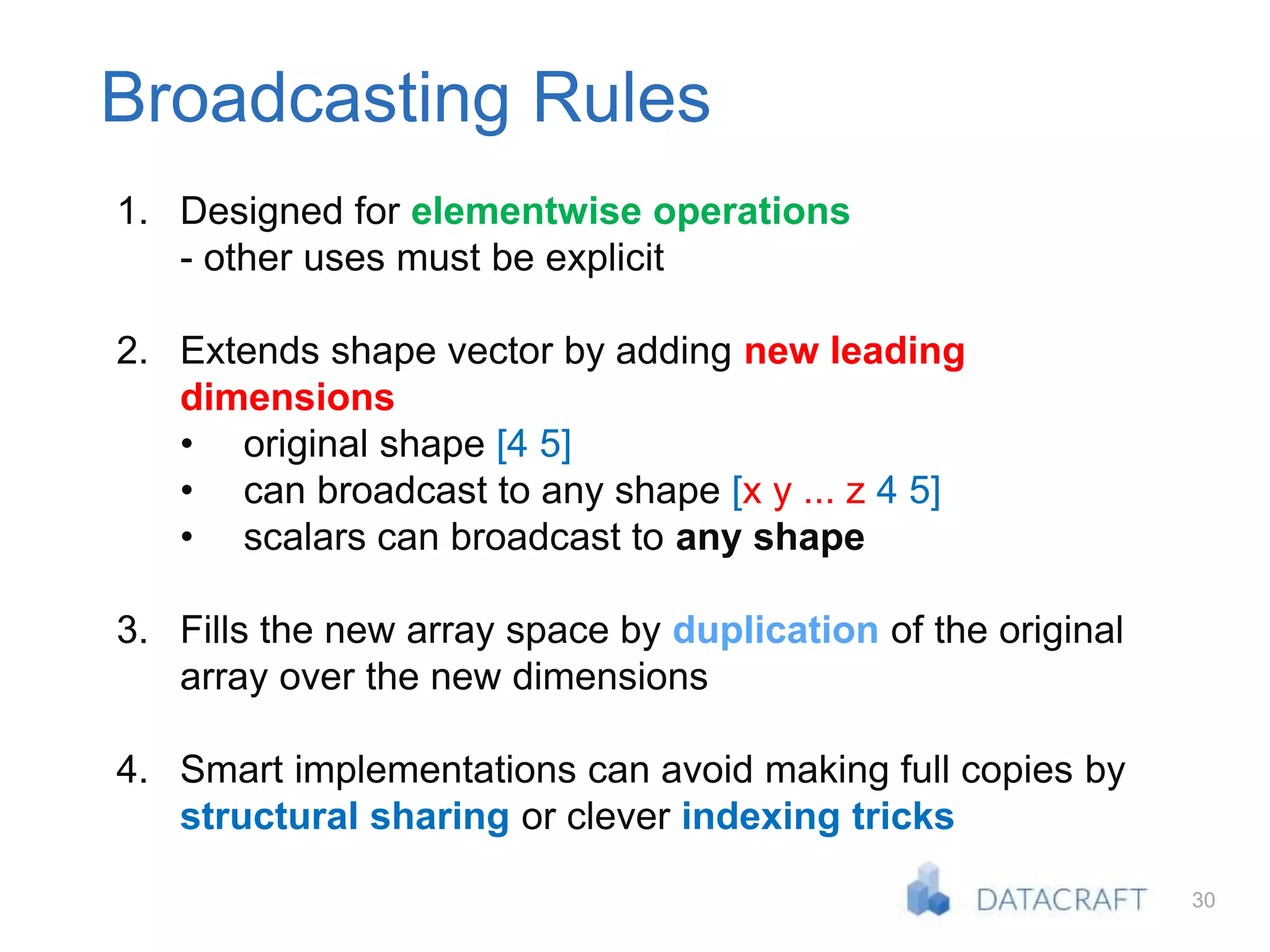 30
Broadcasting Rules
1. Designed for elementwise operations
- other uses must be explicit
2. Extends shape vector by adding new leading
dimensions
• original shape [4 5]
• can broadcast to any shape [x y ... z 4 5]
• scalars can broadcast to any shape
3. Fills the new array space by duplication of the original
array over the new dimensions
4. Smart implementations can avoid making full copies by
structural sharing or clever indexing tricks
 