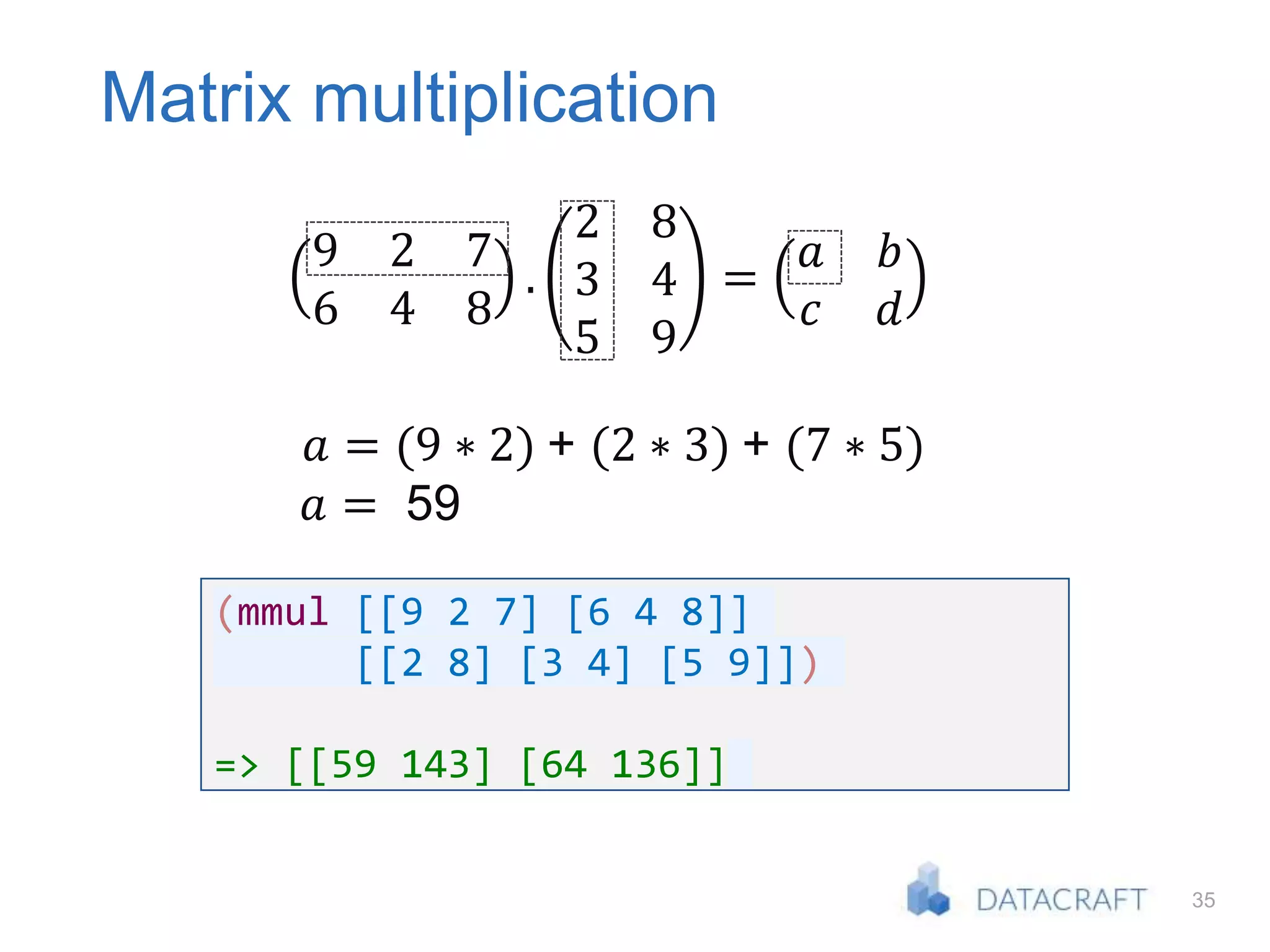 35
Matrix multiplication
9 2 7
6 4 8
.
2 8
3 4
5 9
=
𝑎 𝑏
𝑐 𝑑
𝑎 = (9 ∗ 2) + (2 ∗ 3) + (7 ∗ 5)
𝑎 = 59
(mmul [[9 2 7] [6 4 8]]
[[2 8] [3 4] [5 9]])
=> [[59 143] [64 136]]
 