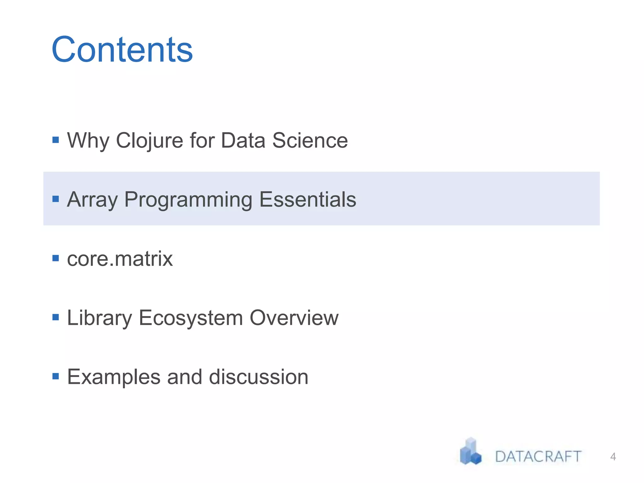 4
Contents
 Why Clojure for Data Science
 Array Programming Essentials
 core.matrix
 Library Ecosystem Overview
 Examples and discussion
 