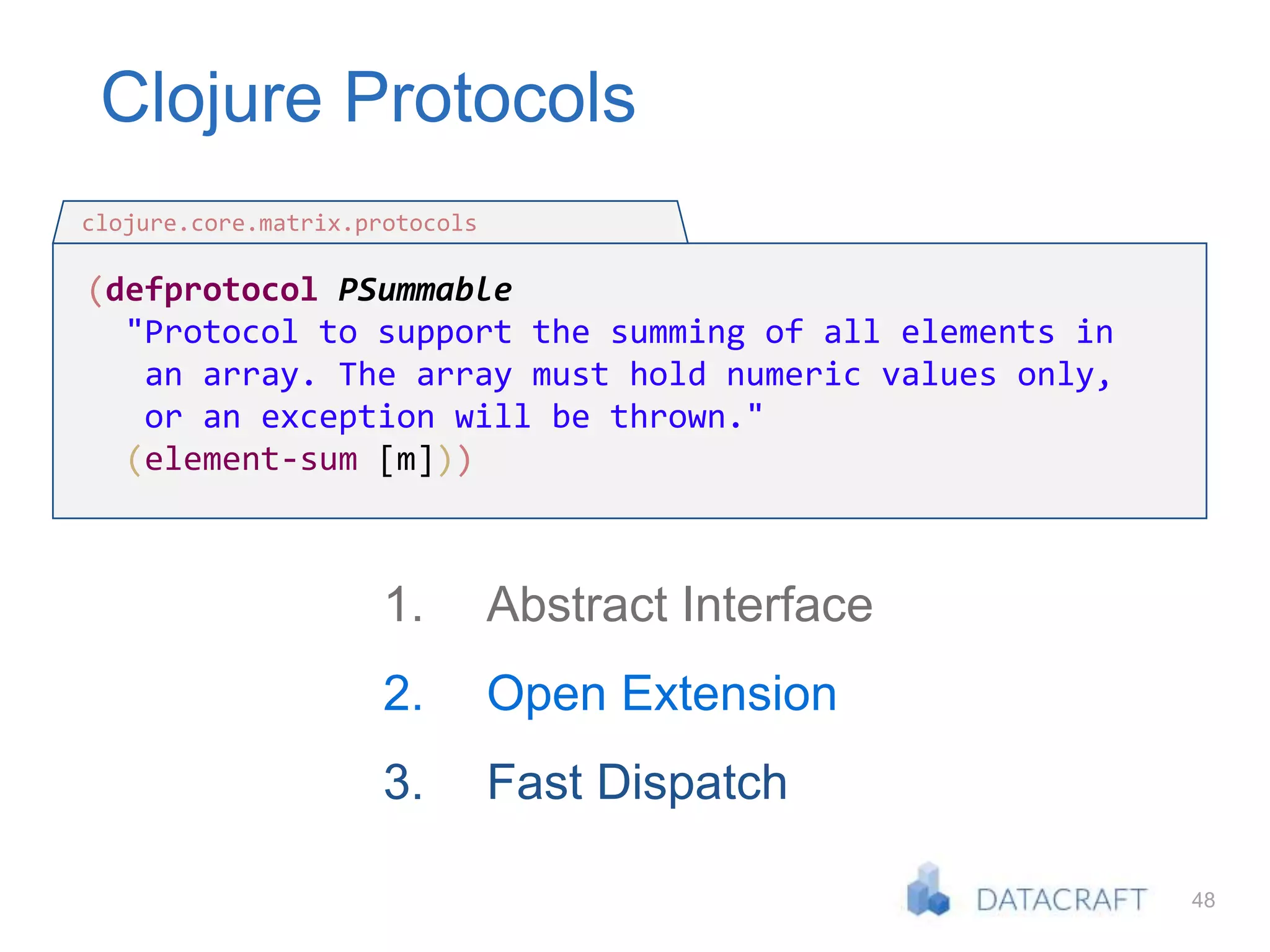 48
Clojure Protocols
(defprotocol PSummable
"Protocol to support the summing of all elements in
an array. The array must hold numeric values only,
or an exception will be thrown."
(element-sum [m]))
clojure.core.matrix.protocols
1. Abstract Interface
2. Open Extension
3. Fast Dispatch
 