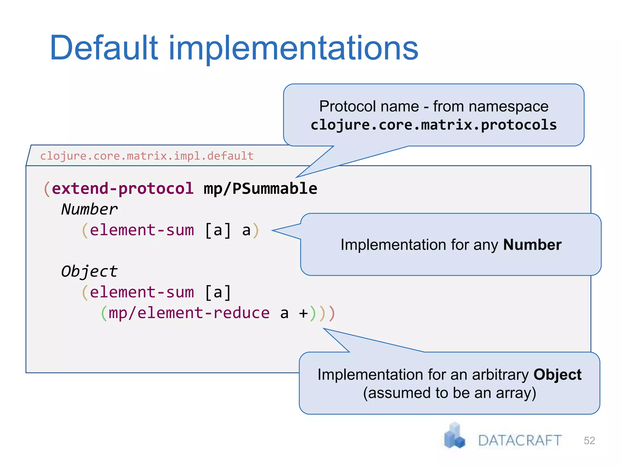 52
Default implementations
(extend-protocol mp/PSummable
Number
(element-sum [a] a)
Object
(element-sum [a]
(mp/element-reduce a +)))
clojure.core.matrix.impl.default
Protocol name - from namespace
clojure.core.matrix.protocols
Implementation for any Number
Implementation for an arbitrary Object
(assumed to be an array)
 
