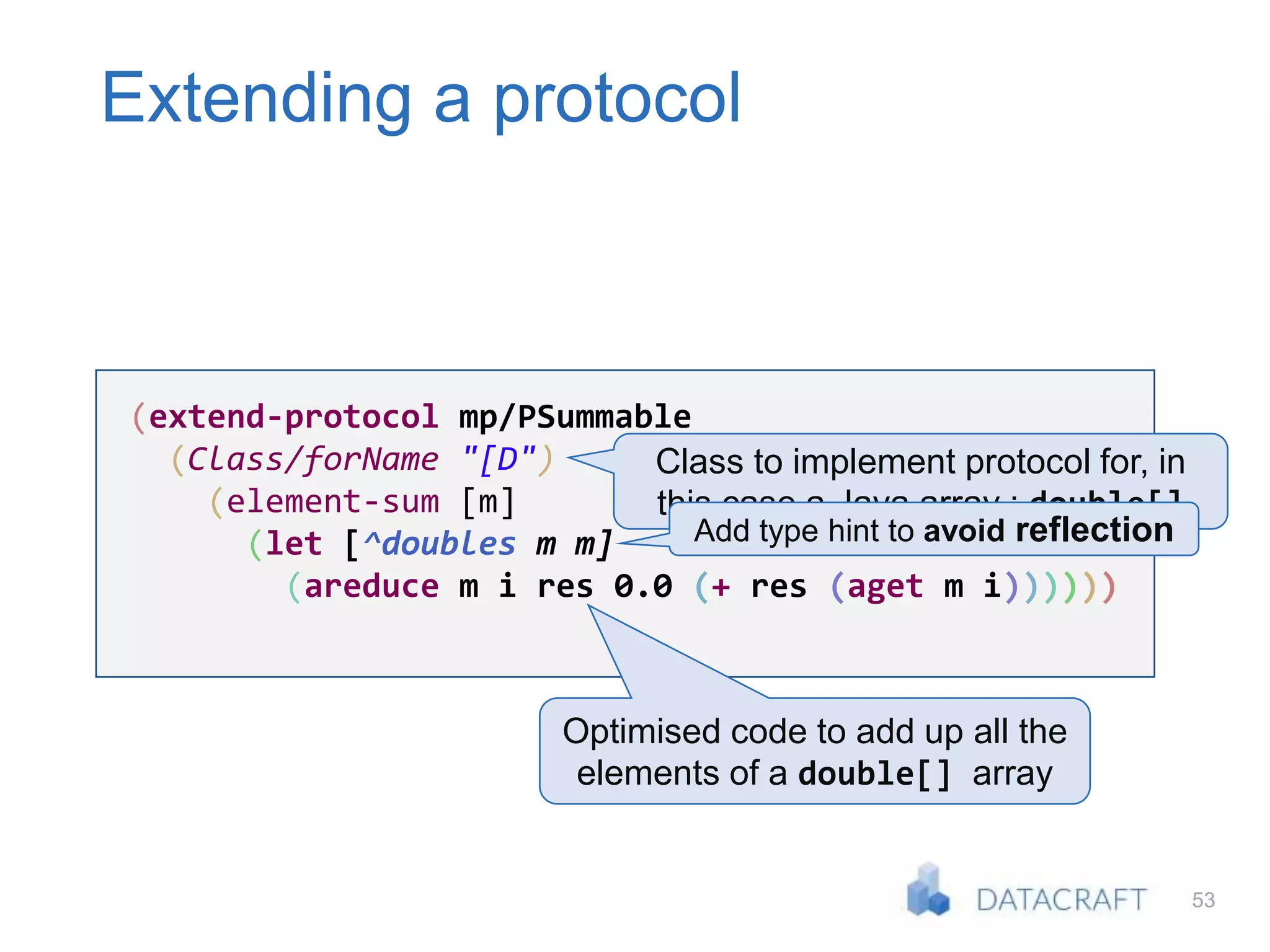 53
Extending a protocol
(extend-protocol mp/PSummable
(Class/forName "[D")
(element-sum [m]
(let [^doubles m m]
(areduce m i res 0.0 (+ res (aget m i))))))
Class to implement protocol for, in
this case a Java array : double[]
Optimised code to add up all the
elements of a double[] array
Add type hint to avoid reflection
 