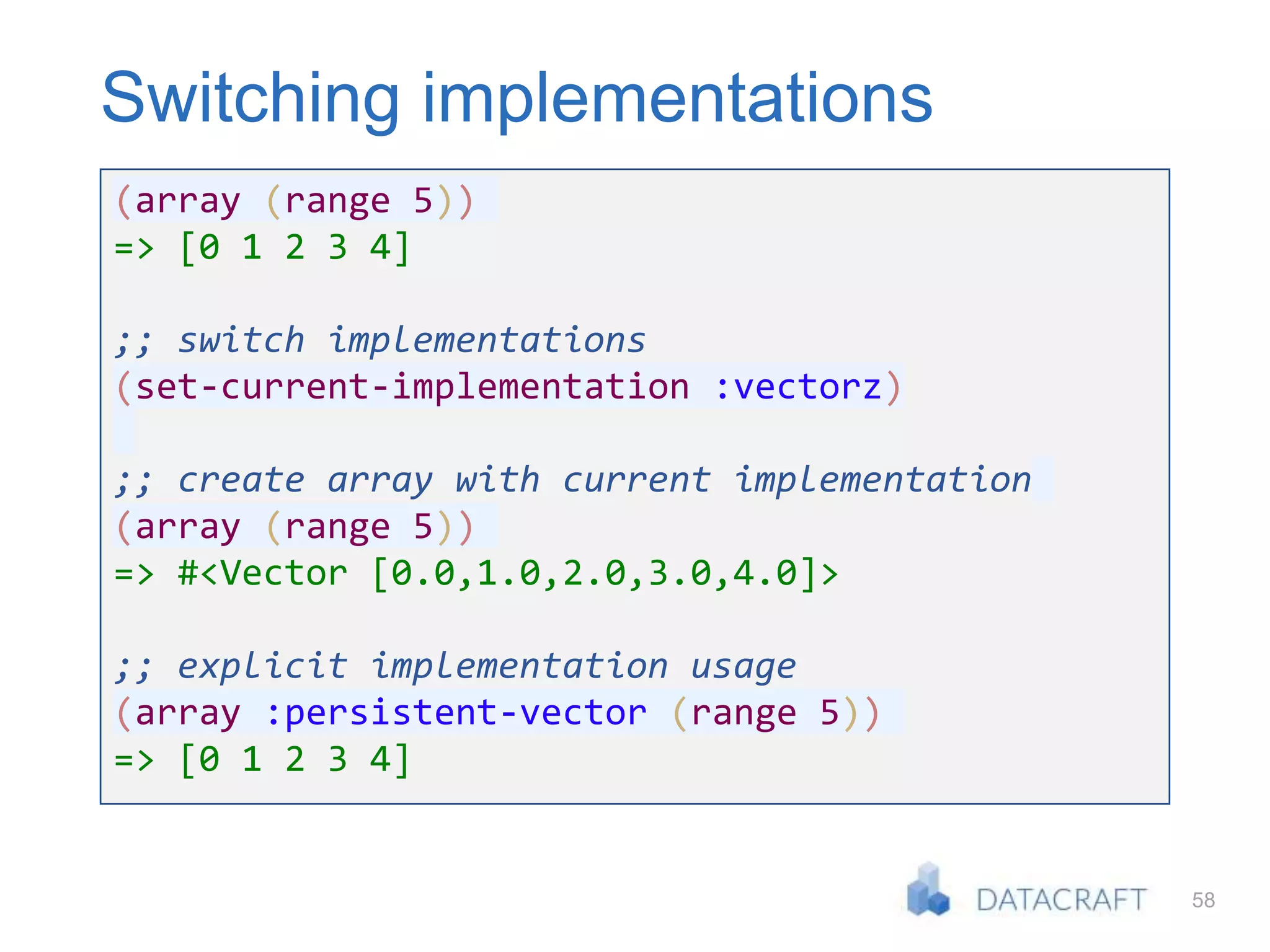 58
Switching implementations
(array (range 5))
=> [0 1 2 3 4]
;; switch implementations
(set-current-implementation :vectorz)
;; create array with current implementation
(array (range 5))
=> #<Vector [0.0,1.0,2.0,3.0,4.0]>
;; explicit implementation usage
(array :persistent-vector (range 5))
=> [0 1 2 3 4]
 