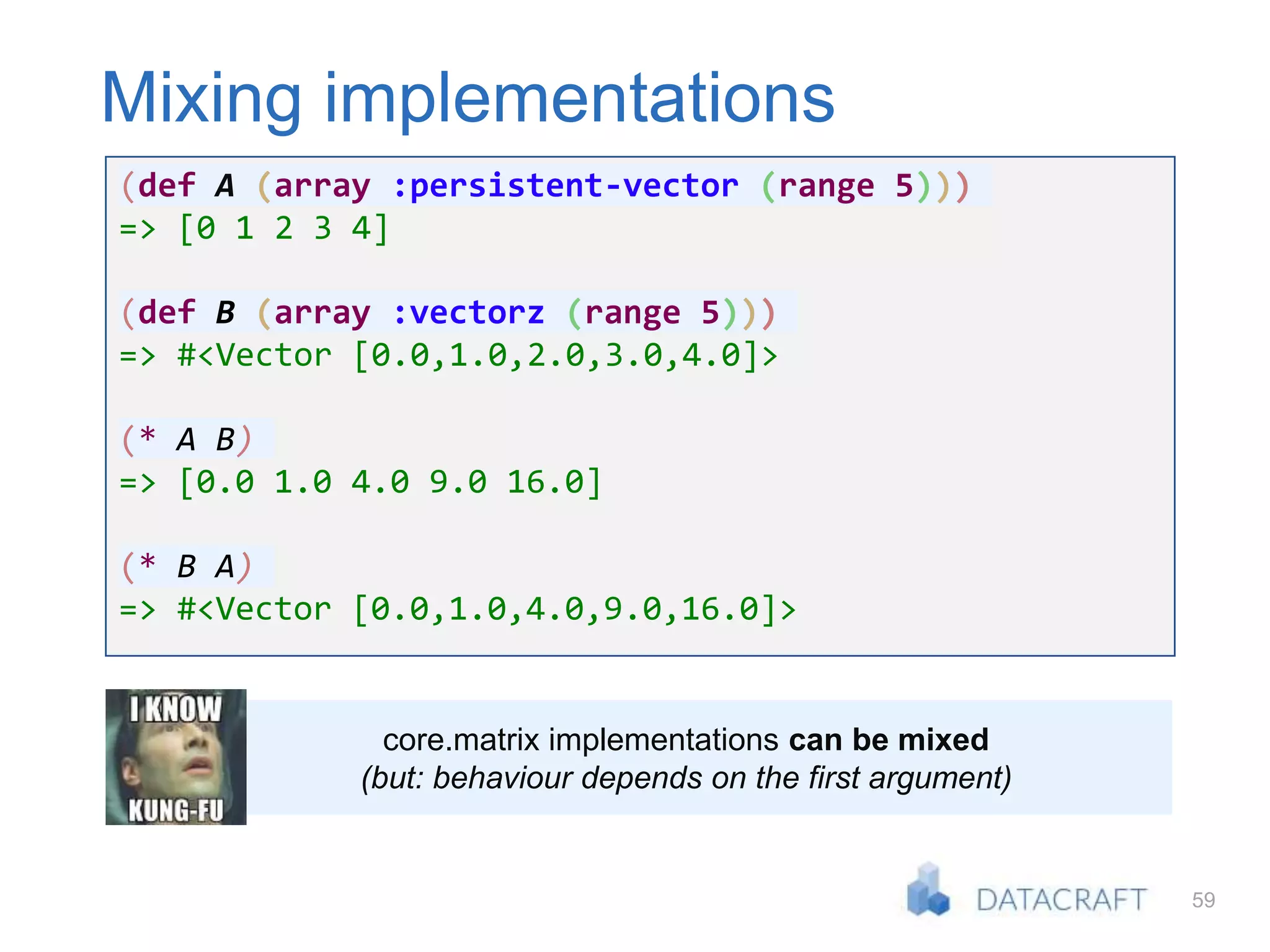 59
Mixing implementations
(def A (array :persistent-vector (range 5)))
=> [0 1 2 3 4]
(def B (array :vectorz (range 5)))
=> #<Vector [0.0,1.0,2.0,3.0,4.0]>
(* A B)
=> [0.0 1.0 4.0 9.0 16.0]
(* B A)
=> #<Vector [0.0,1.0,4.0,9.0,16.0]>
core.matrix implementations can be mixed
(but: behaviour depends on the first argument)
 
