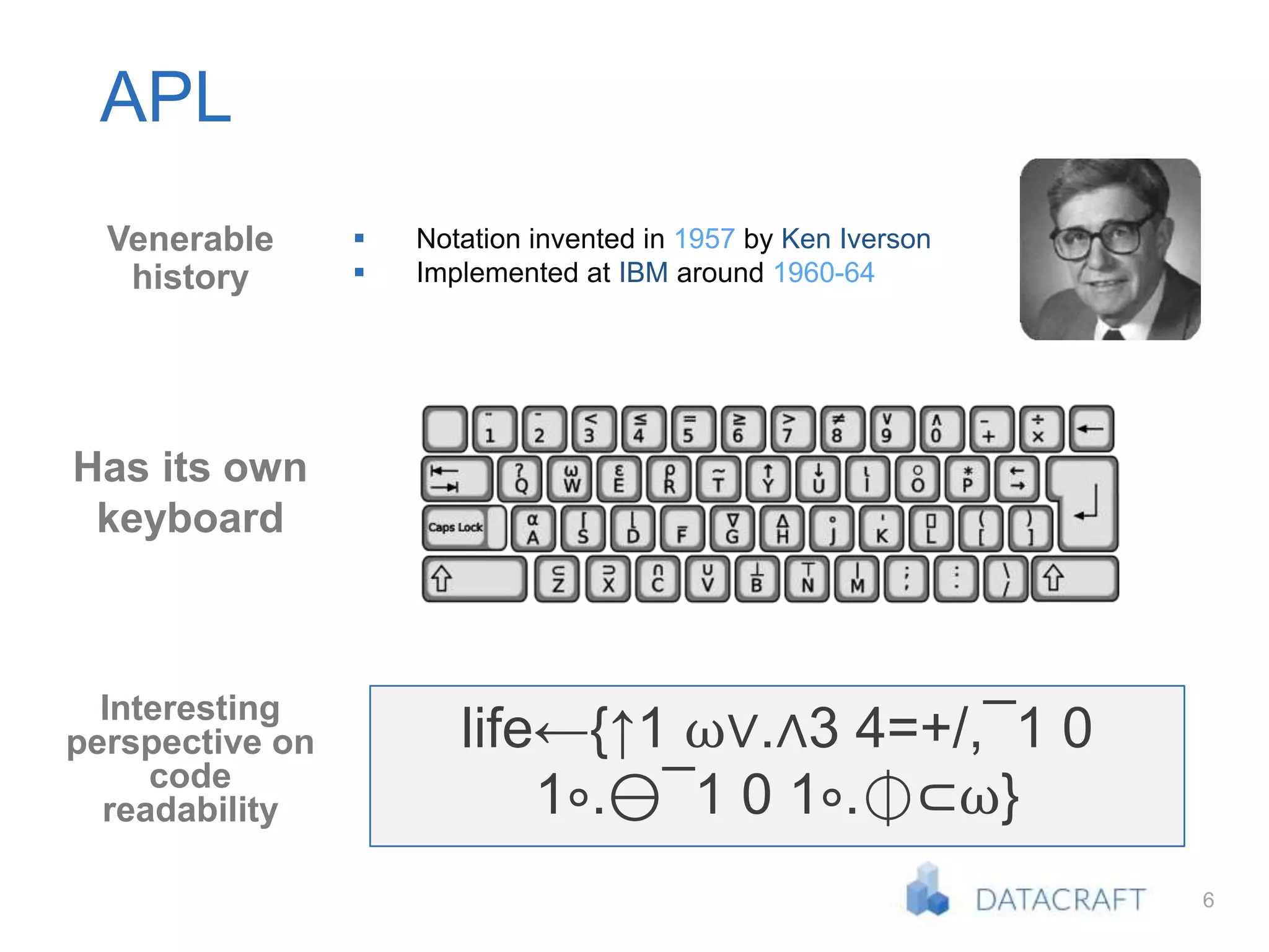 6
APL
Venerable
history
Has its own
keyboard
Interesting
perspective on
code
readability
 Notation invented in 1957 by Ken Iverson
 Implemented at IBM around 1960-64
life←{↑1 ⍵∨.∧3 4=+/,¯1 0
1∘.⊖¯1 0 1∘.⌽⊂⍵}
 