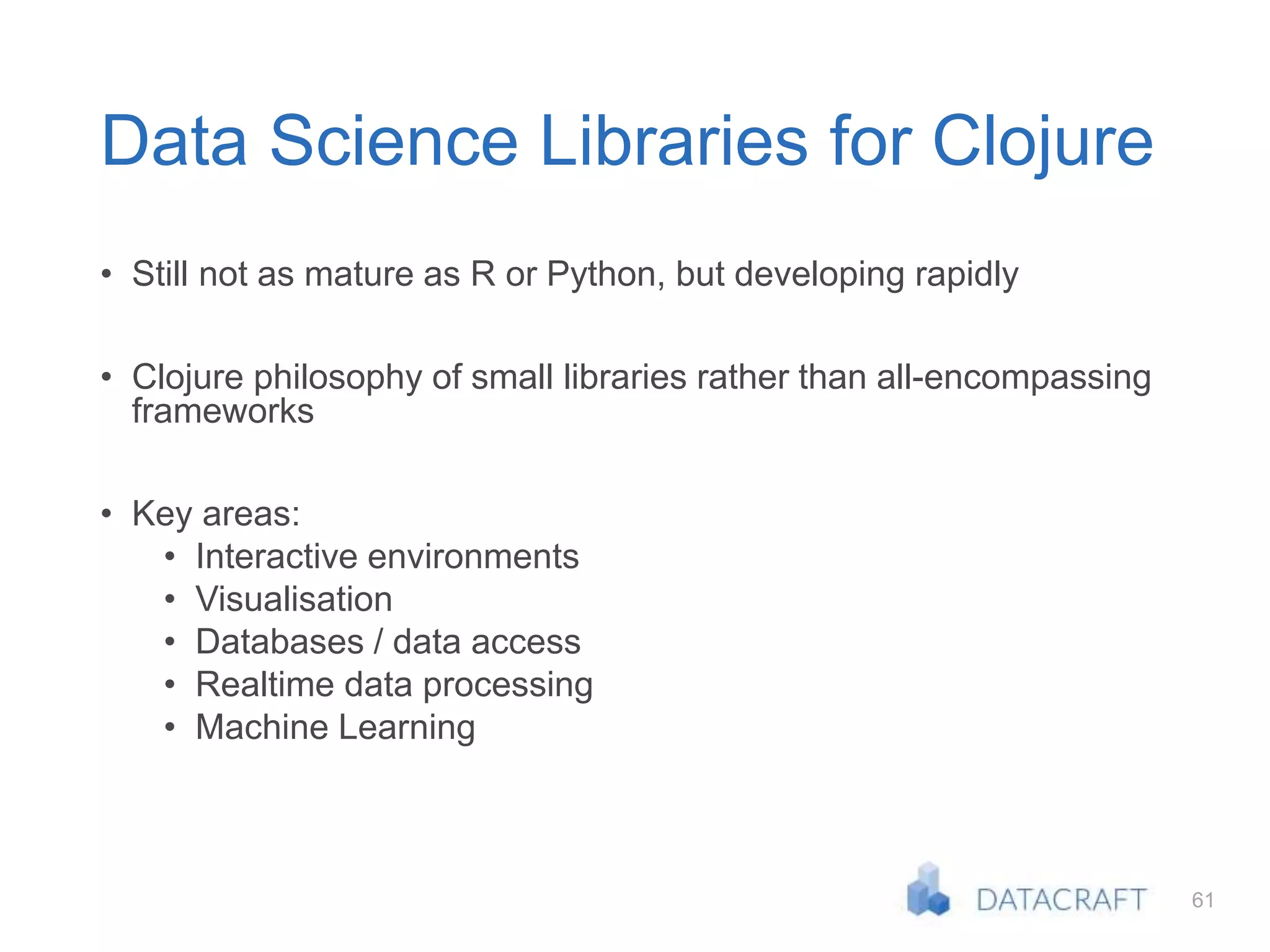 61
Data Science Libraries for Clojure
• Still not as mature as R or Python, but developing rapidly
• Clojure philosophy of small libraries rather than all-encompassing
frameworks
• Key areas:
• Interactive environments
• Visualisation
• Databases / data access
• Realtime data processing
• Machine Learning
 