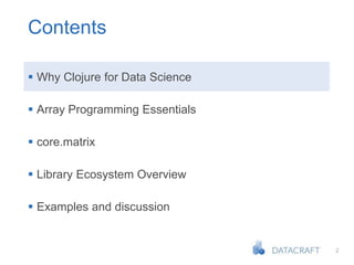 2
Contents
 Why Clojure for Data Science
 Array Programming Essentials
 core.matrix
 Library Ecosystem Overview
 Examples and discussion
 