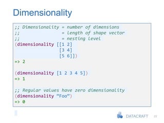 22
Dimensionality
;; Dimensionality = number of dimensions
;; = length of shape vector
;; = nesting level
(dimensionality [[1 2]
[3 4]
[5 6]])
=> 2
(dimensionality [1 2 3 4 5])
=> 1
;; Regular values have zero dimensionality
(dimensionality “Foo”)
=> 0
 