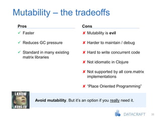 38
Mutability – the tradeoffs
Avoid mutability. But it’s an option if you really need it.
Pros Cons
 Faster
 Reduces GC pressure
 Standard in many existing
matrix libraries
✘ Mutability is evil
✘ Harder to maintain / debug
✘ Hard to write concurrent code
✘ Not idiomatic in Clojure
✘ Not supported by all core.matrix
implementations
✘ “Place Oriented Programming”
 