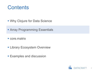 4
Contents
 Why Clojure for Data Science
 Array Programming Essentials
 core.matrix
 Library Ecosystem Overview
 Examples and discussion
 