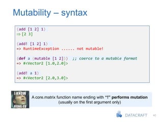 40
Mutability – syntax
A core.matrix function name ending with “!” performs mutation
(usually on the first argument only)
(add [1 2] 1)
 [2 3]
(add! [1 2] 1)
=> RuntimeException ...... not mutable!
(def a (mutable [1 2])) ;; coerce to a mutable format
=> #<Vector2 [1.0,2.0]>
(add! a 1)
=> #<Vector2 [2.0,3.0]>
 
