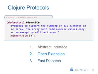 48
Clojure Protocols
(defprotocol PSummable
"Protocol to support the summing of all elements in
an array. The array must hold numeric values only,
or an exception will be thrown."
(element-sum [m]))
clojure.core.matrix.protocols
1. Abstract Interface
2. Open Extension
3. Fast Dispatch
 