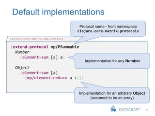 52
Default implementations
(extend-protocol mp/PSummable
Number
(element-sum [a] a)
Object
(element-sum [a]
(mp/element-reduce a +)))
clojure.core.matrix.impl.default
Protocol name - from namespace
clojure.core.matrix.protocols
Implementation for any Number
Implementation for an arbitrary Object
(assumed to be an array)
 