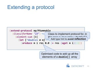 53
Extending a protocol
(extend-protocol mp/PSummable
(Class/forName "[D")
(element-sum [m]
(let [^doubles m m]
(areduce m i res 0.0 (+ res (aget m i))))))
Class to implement protocol for, in
this case a Java array : double[]
Optimised code to add up all the
elements of a double[] array
Add type hint to avoid reflection
 