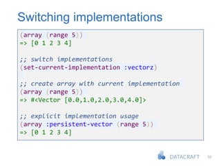 58
Switching implementations
(array (range 5))
=> [0 1 2 3 4]
;; switch implementations
(set-current-implementation :vectorz)
;; create array with current implementation
(array (range 5))
=> #<Vector [0.0,1.0,2.0,3.0,4.0]>
;; explicit implementation usage
(array :persistent-vector (range 5))
=> [0 1 2 3 4]
 