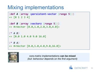 59
Mixing implementations
(def A (array :persistent-vector (range 5)))
=> [0 1 2 3 4]
(def B (array :vectorz (range 5)))
=> #<Vector [0.0,1.0,2.0,3.0,4.0]>
(* A B)
=> [0.0 1.0 4.0 9.0 16.0]
(* B A)
=> #<Vector [0.0,1.0,4.0,9.0,16.0]>
core.matrix implementations can be mixed
(but: behaviour depends on the first argument)
 