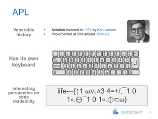 6
APL
Venerable
history
Has its own
keyboard
Interesting
perspective on
code
readability
 Notation invented in 1957 by Ken Iverson
 Implemented at IBM around 1960-64
life←{↑1 ⍵∨.∧3 4=+/,¯1 0
1∘.⊖¯1 0 1∘.⌽⊂⍵}
 