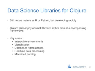 61
Data Science Libraries for Clojure
• Still not as mature as R or Python, but developing rapidly
• Clojure philosophy of small libraries rather than all-encompassing
frameworks
• Key areas:
• Interactive environments
• Visualisation
• Databases / data access
• Realtime data processing
• Machine Learning
 