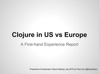 Clojure in US vs Europe
A First-hand Experience Report
Presented at Amsterdam Clojure Meetup July 2015 by Paul Lam (@Quantisan)
 