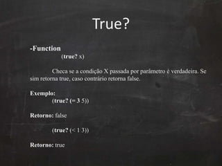 True? -Function	      (true? x) Checa se a condição X passadaporparâmetro é verdadeira. Se simretorna true, casocontrárioretorna false.Exemplo:	(true? (= 3 5)) Retorno: false 	(true? (< 1 3)) Retorno: true 