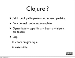 Clojure ?
                        • JVM : déployable partout et interop parfaite
                        • Fonctionnel : code «raisonnable»
                        • Dynamique + type hints = beurre + argent
                          du beurre
                        • Lisp
                          • choix pragmatique
                          • extensible
jeudi 20 septembre 12
 