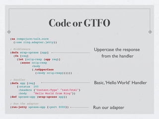 Code or GTFO
(ns compojure-talk.core
  (:use ring.adapter.jetty))

; Middleware                                 Uppercase the response
(defn wrap-upcase [app]
  (fn [req]                                     from the handler
    (let [orig-resp (app req)]
      (assoc orig-resp
             :body
             (.toUpperCase
               (:body orig-resp))))))

; Handler
(defn app [req]                              Basic, ‘Hello World’ Handler
    {:status 200
     :headers {"Content-Type" "text/html"}
     :body    "Hello World from Ring"})
(def upcase-app (wrap-upcase app))

; Run the adapter
(run-jetty upcase-app {:port 8080})          Run our adapter
 