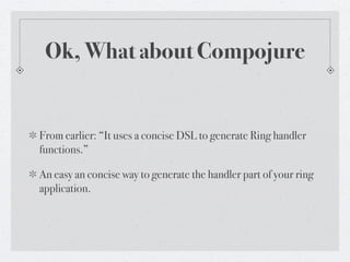 Ok, What about Compojure


From earlier: “It uses a concise DSL to generate Ring handler
functions.”

An easy an concise way to generate the handler part of your ring
application.
 