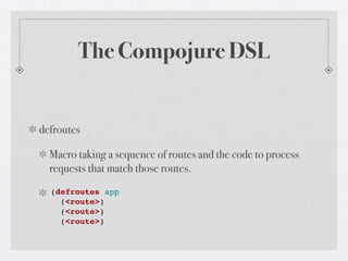 The Compojure DSL


defroutes

  Macro taking a sequence of routes and the code to process
  requests that match those routes.
  (defroutes app
    (<route>)
    (<route>)
    (<route>)
 