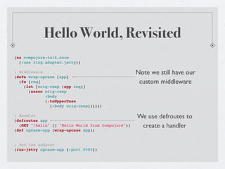 Hello World, Revisited
(ns compojure-talk.core
  (:use ring.adapter.jetty))

; Middleware                                        Note we still have our
(defn wrap-upcase [app]
  (fn [req]                                          custom middleware
    (let [orig-resp (app req)]
      (assoc orig-resp
             :body
             (.toUpperCase
               (:body orig-resp))))))

; Handler                                           We use defroutes to
(defroutes app
  (GET "/hello" [] "Hello World from Compojure"))    create a handler
(def upcase-app (wrap-upcase app))


; Run the adapter
(run-jetty upcase-app {:port 8080})
 