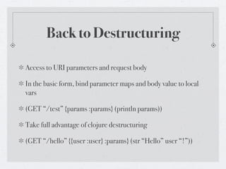 Back to Destructuring

Access to URI parameters and request body

In the basic form, bind parameter maps and body value to local
vars

(GET “/test” {params :params} (println params))

Take full advantage of clojure destructuring

(GET “/hello” {{user :user} :params} (str “Hello” user “!”))
 