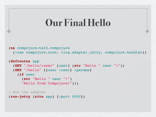 Our Final Hello

(ns compojure-talk.compojure
  (:use compojure.core, ring.adapter.jetty, compojure.handler))

(defroutes app
  (GET "/hello/:user" [user] (str "Hello " user "!"))
  (GET "/hello" {{user :user} :params}
    (if user
      (str "Hello " user "!")
      "Hello from Compojure!")))

; Run the adapter
(run-jetty (site app) {:port 8080})
 