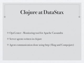 Clojure at DataStax


OpsCenter - Monitoring tool for Apache Cassandra

Server agents written in clojure

Agent communication done using http ( Ring and Compojure)
 