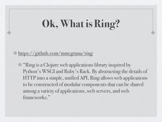 Ok, What is Ring?

https://github.com/mmcgrana/ring

  “Ring is a Clojure web applications library inspired by
  Python's WSGI and Ruby's Rack. By abstracting the details of
  HTTP into a simple, unified API, Ring allows web applications
  to be constructed of modular components that can be shared
  among a variety of applications, web servers, and web
  frameworks.”
 