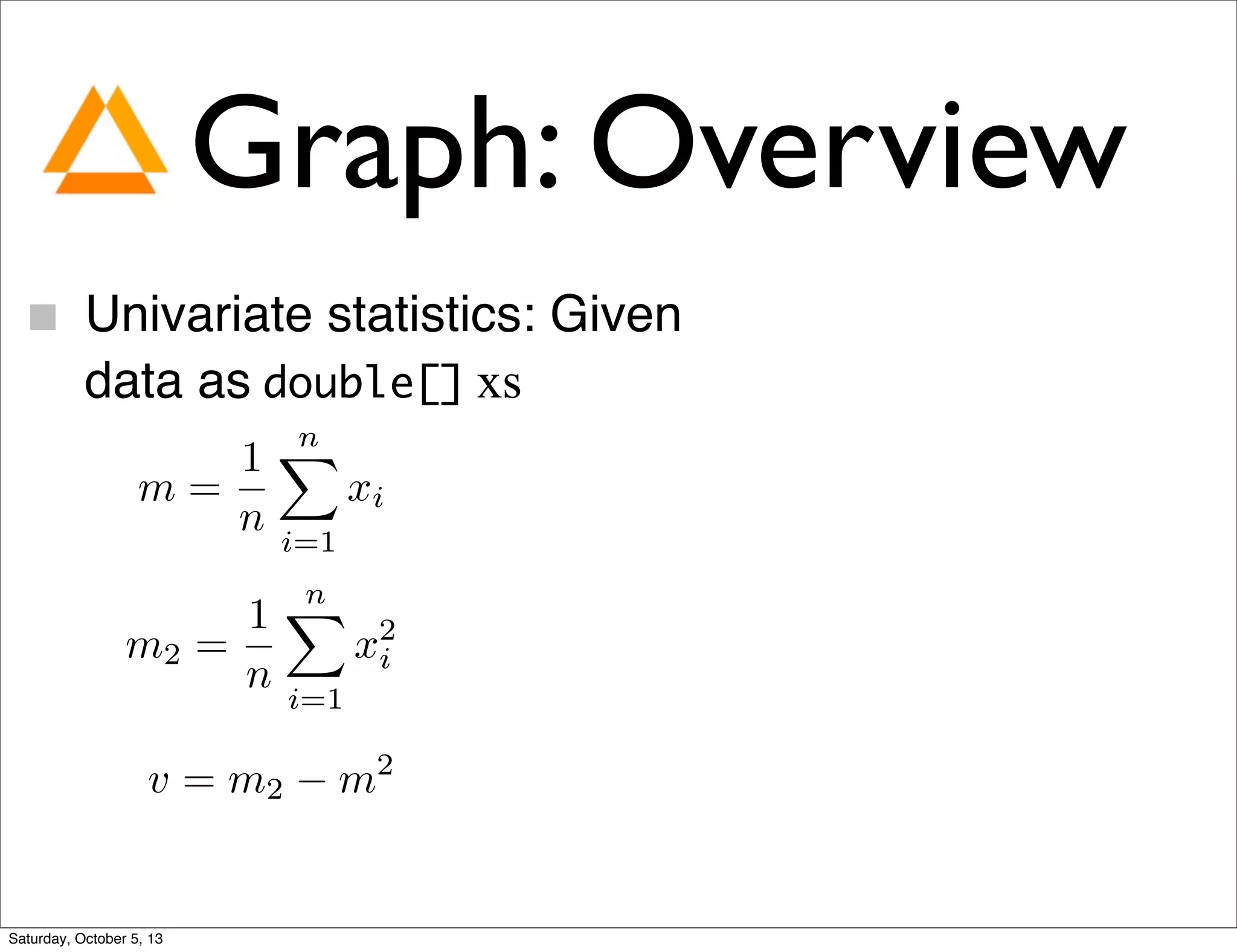 Graph: Overview
Univariate statistics: Given
data as double[] xs
m =
1
n
nX
i=1
xi
m2 =
1
n
nX
i=1
x2
i
v = m2 m2
Saturday, October 5, 13
 