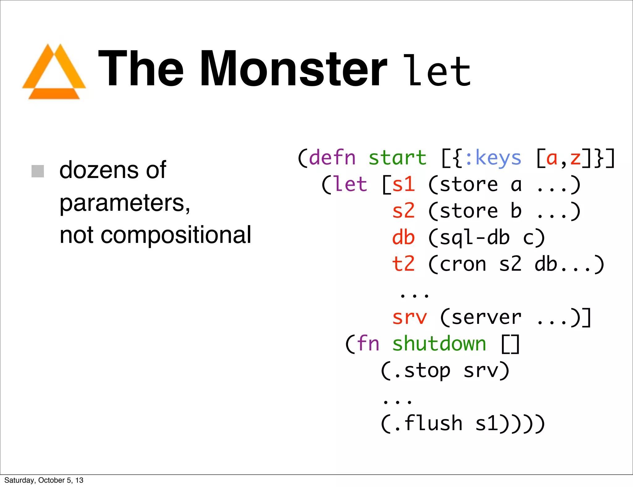 The Monster let
dozens of
parameters,
not compositional
(defn start [{:keys [a,z]}]
(let [s1 (store a ...)
s2 (store b ...)
db (sql-db c)
t2 (cron s2 db...)
...
srv (server ...)]
(fn shutdown []
(.stop srv)
...
(.flush s1))))
Saturday, October 5, 13
 