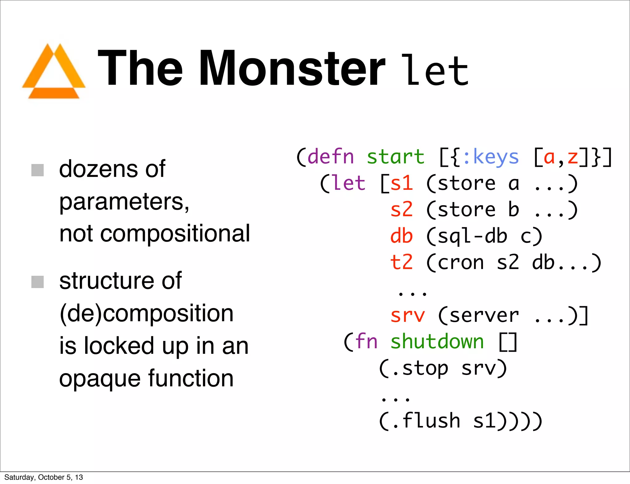 The Monster let
dozens of
parameters,
not compositional
structure of
(de)composition
is locked up in an
opaque function
(defn start [{:keys [a,z]}]
(let [s1 (store a ...)
s2 (store b ...)
db (sql-db c)
t2 (cron s2 db...)
...
srv (server ...)]
(fn shutdown []
(.stop srv)
...
(.flush s1))))
Saturday, October 5, 13
 