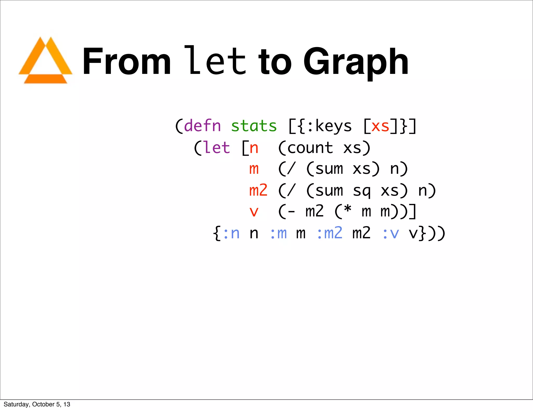 From let to Graph
(defn stats [{:keys [xs]}]
(let [n (count xs)
m (/ (sum xs) n)
m2 (/ (sum sq xs) n)
v (- m2 (* m m))]
{:n n :m m :m2 m2 :v v}))
Saturday, October 5, 13
 