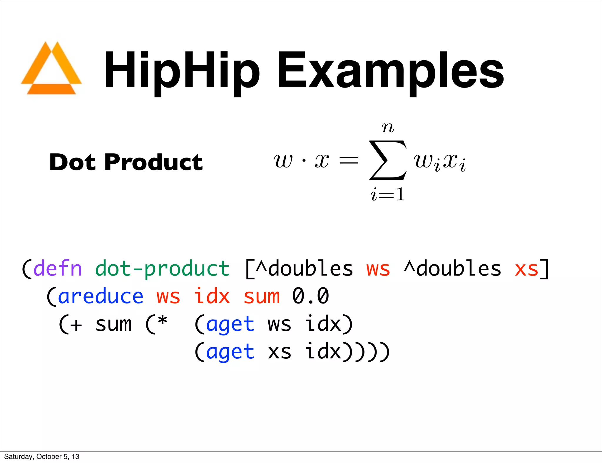 Dot Product w · x =
nX
i=1
wixi
(defn dot-product [^doubles ws ^doubles xs]
(areduce ws idx sum 0.0
(+ sum (*  (aget ws idx)
(aget xs idx))))
HipHip Examples
Saturday, October 5, 13
 