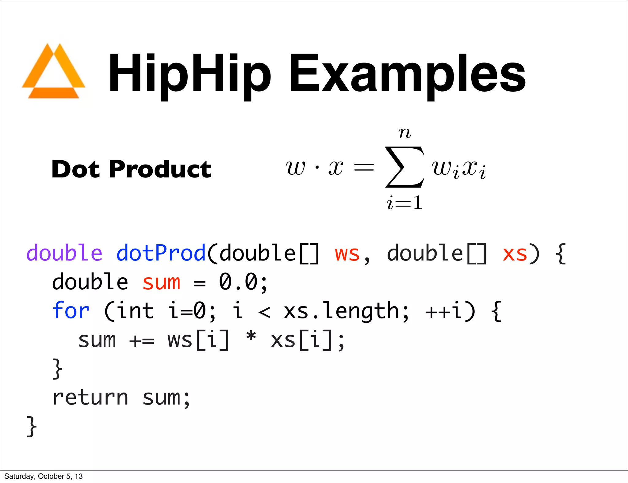 Dot Product w · x =
nX
i=1
wixi
double dotProd(double[] ws, double[] xs) {
double sum = 0.0;
for (int i=0; i < xs.length; ++i) {
sum += ws[i] * xs[i];
}
return sum;
}
HipHip Examples
Saturday, October 5, 13
 