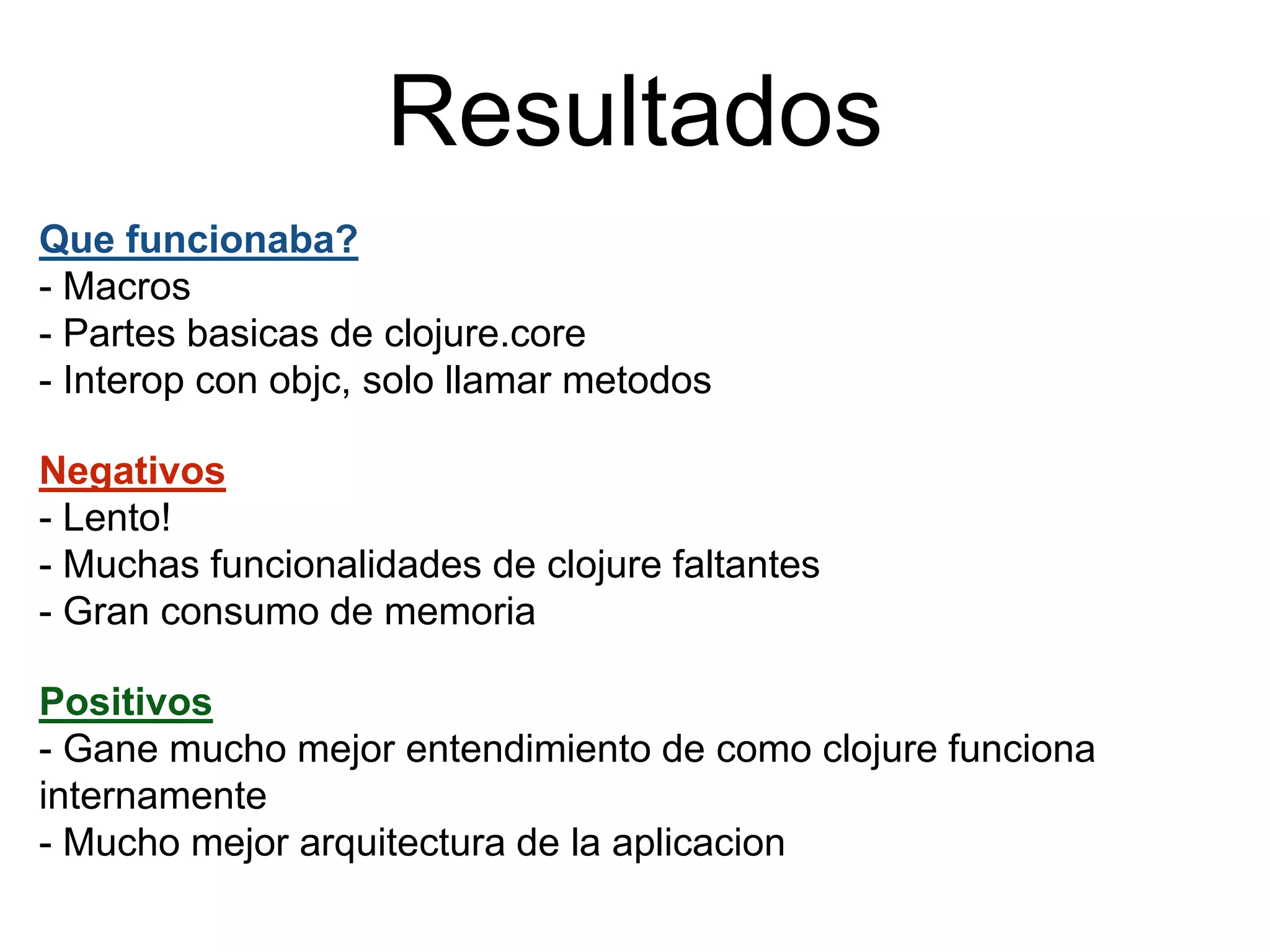 Resultados
Que funcionaba?
- Macros
- Partes basicas de clojure.core
- Interop con objc, solo llamar metodos
Negativos
- Lento!
- Muchas funcionalidades de clojure faltantes
- Gran consumo de memoria
Positivos
- Gane mucho mejor entendimiento de como clojure funciona
internamente
- Mucho mejor arquitectura de la aplicacion
 