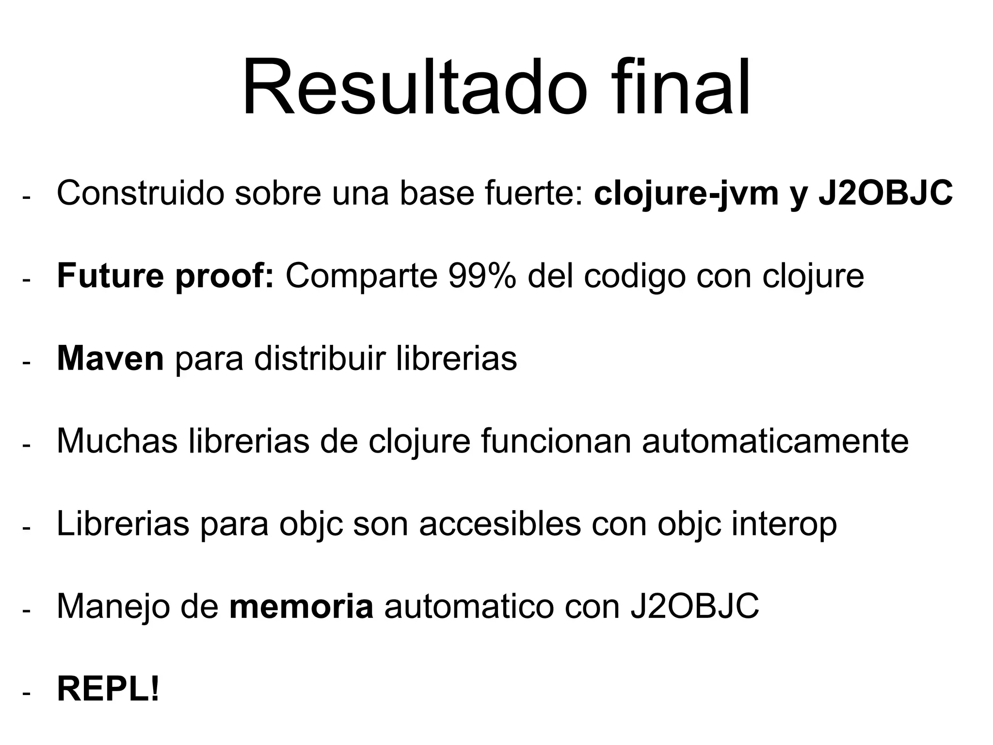 Resultado final
- Construido sobre una base fuerte: clojure-jvm y J2OBJC
- Future proof: Comparte 99% del codigo con clojure
- Maven para distribuir librerias
- Muchas librerias de clojure funcionan automaticamente
- Librerias para objc son accesibles con objc interop
- Manejo de memoria automatico con J2OBJC
- REPL!
 
