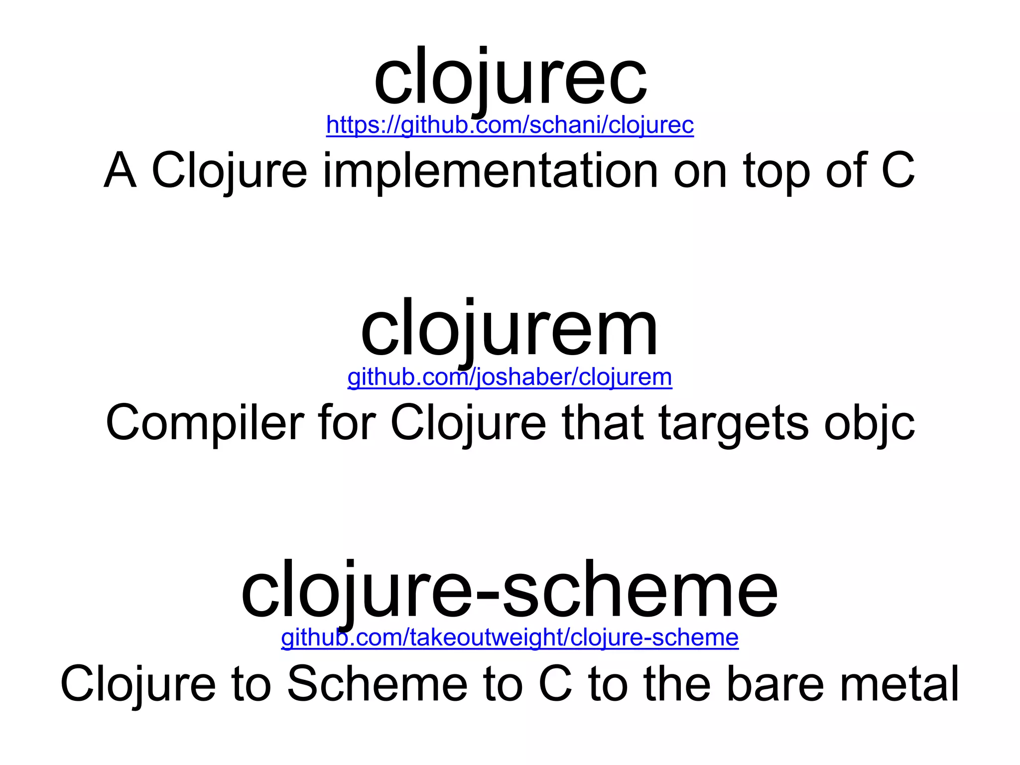 clojurechttps://github.com/schani/clojurec
A Clojure implementation on top of C
github.com/joshaber/clojurem
clojurem
Compiler for Clojure that targets objc
github.com/takeoutweight/clojure-scheme
clojure-scheme
Clojure to Scheme to C to the bare metal
 