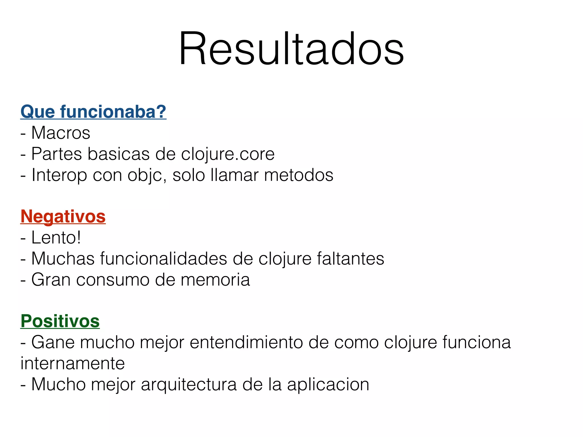 Resultados
Que funcionaba?
- Macros
- Partes basicas de clojure.core
- Interop con objc, solo llamar metodos
Negativos
- Lento!
- Muchas funcionalidades de clojure faltantes
- Gran consumo de memoria
Positivos
- Gane mucho mejor entendimiento de como clojure funciona
internamente
- Mucho mejor arquitectura de la aplicacion
 