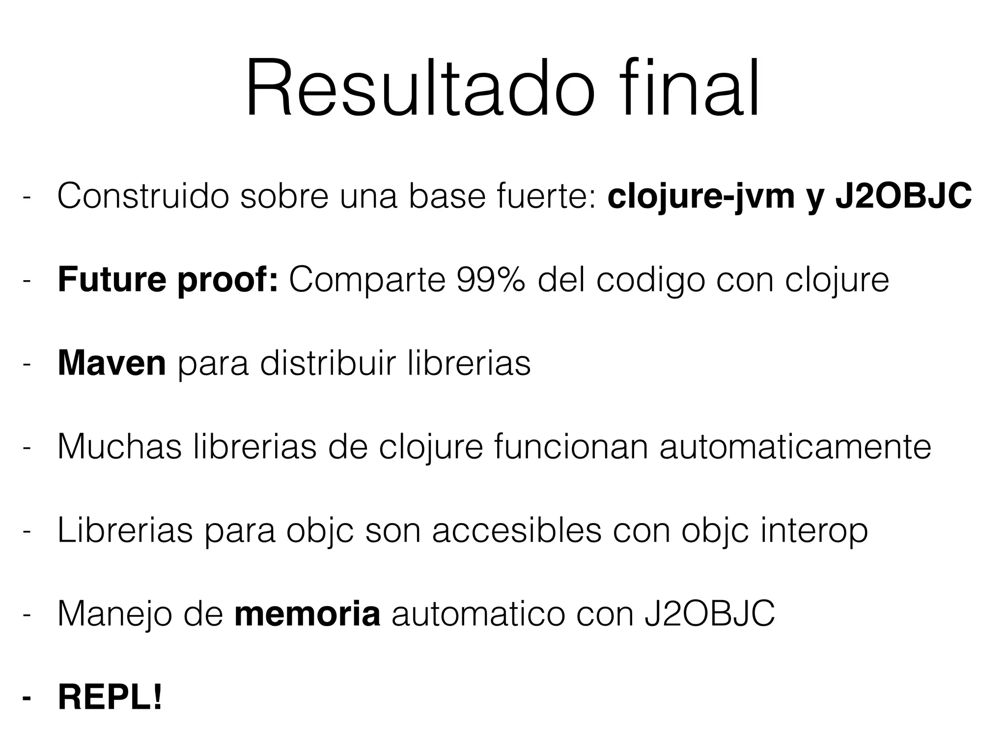 Resultado ﬁnal
- Construido sobre una base fuerte: clojure-jvm y J2OBJC
- Future proof: Comparte 99% del codigo con clojure
- Maven para distribuir librerias
- Muchas librerias de clojure funcionan automaticamente
- Librerias para objc son accesibles con objc interop
- Manejo de memoria automatico con J2OBJC
- REPL!
 